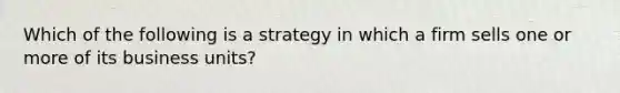 Which of the following is a strategy in which a firm sells one or more of its business​ units?