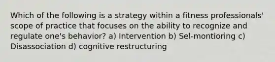 Which of the following is a strategy within a fitness professionals' scope of practice that focuses on the ability to recognize and regulate one's behavior? a) Intervention b) Sel-montioring c) Disassociation d) cognitive restructuring