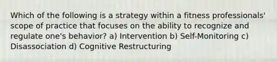 Which of the following is a strategy within a fitness professionals' scope of practice that focuses on the ability to recognize and regulate one's behavior? a) Intervention b) Self-Monitoring c) Disassociation d) Cognitive Restructuring