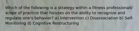 Which of the following is a strategy within a fitness professionals' scope of practice that focuses on the ability to recognize and regulate one's behavior? a) Intervention c) Disassociation b) Self-Monitoring d) Cognitive Restructuring