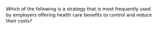 Which of the following is a strategy that is most frequently used by employers offering health care benefits to control and reduce their costs?