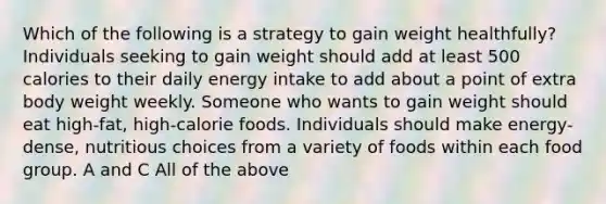 Which of the following is a strategy to gain weight healthfully? Individuals seeking to gain weight should add at least 500 calories to their daily energy intake to add about a point of extra body weight weekly. Someone who wants to gain weight should eat high-fat, high-calorie foods. Individuals should make energy-dense, nutritious choices from a variety of foods within each food group. A and C All of the above