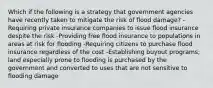 Which if the following is a strategy that government agencies have recently taken to mitigate the risk of flood damage? -Requiring private insurance companies to issue flood insurance despite the risk -Providing free flood insurance to populations in areas at risk for flooding -Requiring citizens to purchase flood insurance regardless of the cost -Establishing buyout programs; land especially prone to flooding is purchased by the government and converted to uses that are not sensitive to flooding damage