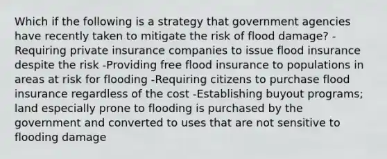 Which if the following is a strategy that government agencies have recently taken to mitigate the risk of flood damage? -Requiring private insurance companies to issue flood insurance despite the risk -Providing free flood insurance to populations in areas at risk for flooding -Requiring citizens to purchase flood insurance regardless of the cost -Establishing buyout programs; land especially prone to flooding is purchased by the government and converted to uses that are not sensitive to flooding damage