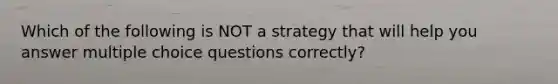 Which of the following is NOT a strategy that will help you answer multiple choice questions correctly?