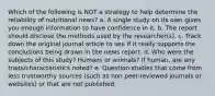 Which of the following is NOT a strategy to help determine the reliability of nutritional news? a. A single study on its own gives you enough information to have confidence in it. b. The report should disclose the methods used by the researcher(s). c. Track down the original journal article to see if it really supports the conclusions being drawn in the news report. d. Who were the subjects of this study? Humans or animals? If human, are any traits/characteristics noted? e. Question studies that come from less trustworthy sources (such as non peer-reviewed journals or websites) or that are not published.