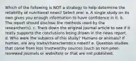 Which of the following is NOT a strategy to help determine the reliability of nutritional news? Select one: a. A single study on its own gives you enough information to have confidence in it. b. The report should disclose the methods used by the researcher(s). c. Track down the original journal article to see if it really supports the conclusions being drawn in the news report. d. Who were the subjects of this study? Humans or animals? If human, are any traits/characteristics noted? e. Question studies that come from less trustworthy sources (such as non peer-reviewed journals or websites) or that are not published.