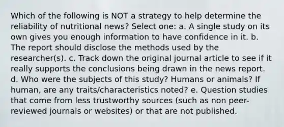 Which of the following is NOT a strategy to help determine the reliability of nutritional news? Select one: a. A single study on its own gives you enough information to have confidence in it. b. The report should disclose the methods used by the researcher(s). c. Track down the original journal article to see if it really supports the conclusions being drawn in the news report. d. Who were the subjects of this study? Humans or animals? If human, are any traits/characteristics noted? e. Question studies that come from less trustworthy sources (such as non peer-reviewed journals or websites) or that are not published.