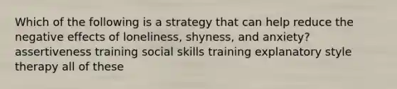 Which of the following is a strategy that can help reduce the negative effects of loneliness, shyness, and anxiety? assertiveness training social skills training explanatory style therapy all of these