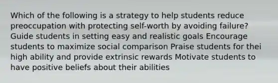 Which of the following is a strategy to help students reduce preoccupation with protecting self-worth by avoiding failure? Guide students in setting easy and realistic goals Encourage students to maximize social comparison Praise students for thei high ability and provide extrinsic rewards Motivate students to have positive beliefs about their abilities