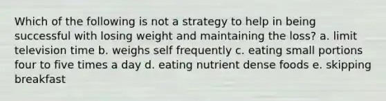 Which of the following is not a strategy to help in being successful with losing weight and maintaining the loss? a. limit television time b. weighs self frequently c. eating small portions four to five times a day d. eating nutrient dense foods e. skipping breakfast