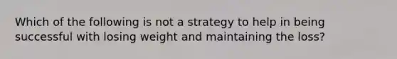 Which of the following is not a strategy to help in being successful with losing weight and maintaining the loss?