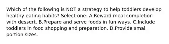 Which of the following is NOT a strategy to help toddlers develop healthy eating habits? Select one: A.Reward meal completion with dessert. B.Prepare and serve foods in fun ways. C.Include toddlers in food shopping and preparation. D.Provide small portion sizes.