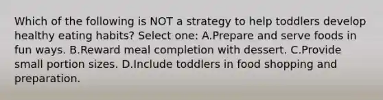 Which of the following is NOT a strategy to help toddlers develop healthy eating habits? Select one: A.Prepare and serve foods in fun ways. B.Reward meal completion with dessert. C.Provide small portion sizes. D.Include toddlers in food shopping and preparation.