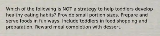 Which of the following is NOT a strategy to help toddlers develop healthy eating habits? Provide small portion sizes. Prepare and serve foods in fun ways. Include toddlers in food shopping and preparation. Reward meal completion with dessert.