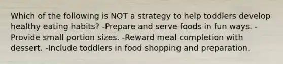 Which of the following is NOT a strategy to help toddlers develop healthy eating habits? -Prepare and serve foods in fun ways. -Provide small portion sizes. -Reward meal completion with dessert. -Include toddlers in food shopping and preparation.