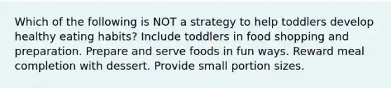 Which of the following is NOT a strategy to help toddlers develop healthy eating habits? Include toddlers in food shopping and preparation. Prepare and serve foods in fun ways. Reward meal completion with dessert. Provide small portion sizes.