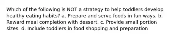 Which of the following is NOT a strategy to help toddlers develop healthy eating habits? a. Prepare and serve foods in fun ways. b. Reward meal completion with dessert. c. Provide small portion sizes. d. Include toddlers in food shopping and preparation