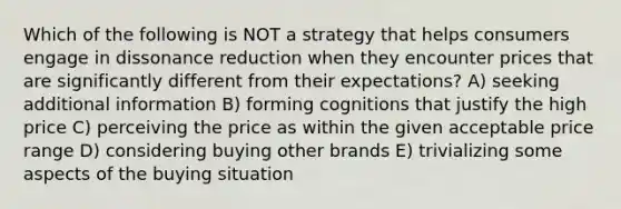 Which of the following is NOT a strategy that helps consumers engage in dissonance reduction when they encounter prices that are significantly different from their expectations? A) seeking additional information B) forming cognitions that justify the high price C) perceiving the price as within the given acceptable price range D) considering buying other brands E) trivializing some aspects of the buying situation