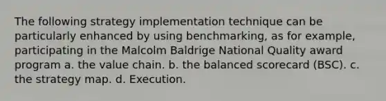 The following strategy implementation technique can be particularly enhanced by using benchmarking, as for example, participating in the Malcolm Baldrige National Quality award program a. the value chain. b. the balanced scorecard (BSC). c. the strategy map. d. Execution.