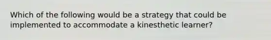 Which of the following would be a strategy that could be implemented to accommodate a kinesthetic learner?