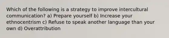 Which of the following is a strategy to improve intercultural communication? a) Prepare yourself b) Increase your ethnocentrism c) Refuse to speak another language than your own d) Overattribution