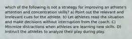 which of the following is not a strategy for improving an athlete's attention and concentration skills? a) Point out the relevant and irrelevant cues for the athlete. b) Let athletes read the situation and make decisions without interruption from the coach. C) Minimize distractions when athletes are learning new skills. D) Instruct the athletes to analyze their play during play.