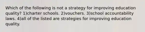 Which of the following is not a strategy for improving education quality? 1)charter schools. 2)vouchers. 3)school accountability laws. 4)all of the listed are strategies for improving education quality.