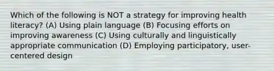 Which of the following is NOT a strategy for improving health literacy? (A) Using plain language (B) Focusing efforts on improving awareness (C) Using culturally and linguistically appropriate communication (D) Employing participatory, user-centered design