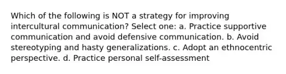 Which of the following is NOT a strategy for improving intercultural communication? Select one: a. Practice supportive communication and avoid defensive communication. b. Avoid stereotyping and hasty generalizations. c. Adopt an ethnocentric perspective. d. Practice personal self-assessment