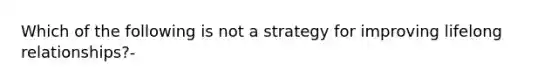 Which of the following is not a strategy for improving lifelong relationships?-