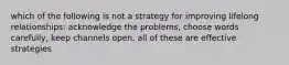 which of the following is not a strategy for improving lifelong relationships: acknowledge the problems, choose words carefully, keep channels open, all of these are effective strategies