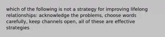 which of the following is not a strategy for improving lifelong relationships: acknowledge the problems, choose words carefully, keep channels open, all of these are effective strategies