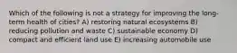 Which of the following is not a strategy for improving the long-term health of cities? A) restoring natural ecosystems B) reducing pollution and waste C) sustainable economy D) compact and efficient land use E) increasing automobile use