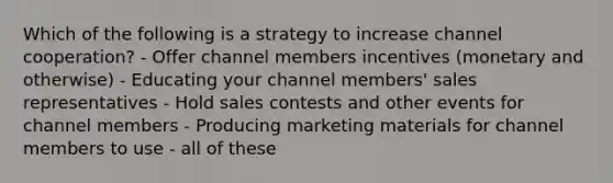 Which of the following is a strategy to increase channel cooperation? - Offer channel members incentives (monetary and otherwise) - Educating your channel members' sales representatives - Hold sales contests and other events for channel members - Producing marketing materials for channel members to use - all of these