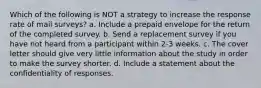 Which of the following is NOT a strategy to increase the response rate of mail surveys? a. Include a prepaid envelope for the return of the completed survey. b. Send a replacement survey if you have not heard from a participant within 2-3 weeks. c. The cover letter should give very little information about the study in order to make the survey shorter. d. Include a statement about the confidentiality of responses.