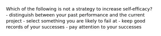 Which of the following is not a strategy to increase self-efficacy? - distinguish between your past performance and the current project - select something you are likely to fail at - keep good records of your successes - pay attention to your successes