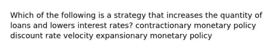 Which of the following is a strategy that increases the quantity of loans and lowers interest rates? contractionary monetary policy discount rate velocity expansionary monetary policy