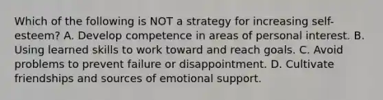 Which of the following is NOT a strategy for increasing self-esteem? A. Develop competence in areas of personal interest. B. Using learned skills to work toward and reach goals. C. Avoid problems to prevent failure or disappointment. D. Cultivate friendships and sources of emotional support.