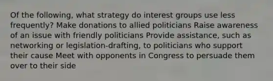 Of the following, what strategy do interest groups use less frequently? Make donations to allied politicians Raise awareness of an issue with friendly politicians Provide assistance, such as networking or legislation-drafting, to politicians who support their cause Meet with opponents in Congress to persuade them over to their side