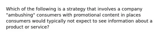 Which of the following is a strategy that involves a company "ambushing" consumers with promotional content in places consumers would typically not expect to see information about a product or service?