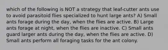 which of the following is NOT a strategy that leaf-cutter ants use to avoid parasitoid flies specialized to hunt large ants? A) Small ants forage during the day, when the flies are active. B) Large ants forage at night, when the flies are inactive. C) Small ants guard larger ants during the day, when the flies are active. D) Small ants perform all foraging tasks for the ant colony.