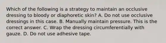 Which of the following is a strategy to maintain an occlusive dressing to bloody or diaphoretic​ skin? A. Do not use occlusive dressings in this case. B. Manually maintain pressure. This is the correct answer. C. Wrap the dressing circumferentially with gauze. D. Do not use adhesive tape.