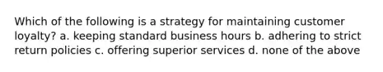 Which of the following is a strategy for maintaining customer loyalty? a. keeping standard business hours b. adhering to strict return policies c. offering superior services d. none of the above