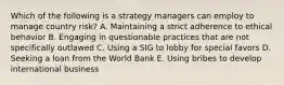 Which of the following is a strategy managers can employ to manage country​ risk? A. Maintaining a strict adherence to ethical behavior B. Engaging in questionable practices that are not specifically outlawed C. Using a SIG to lobby for special favors D. Seeking a loan from the World Bank E. Using bribes to develop international business