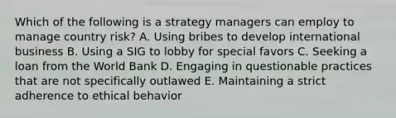 Which of the following is a strategy managers can employ to manage country​ risk? A. Using bribes to develop international business B. Using a SIG to lobby for special favors C. Seeking a loan from the World Bank D. Engaging in questionable practices that are not specifically outlawed E. Maintaining a strict adherence to ethical behavior