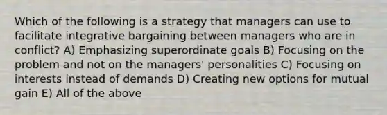 Which of the following is a strategy that managers can use to facilitate integrative bargaining between managers who are in conflict? A) Emphasizing superordinate goals B) Focusing on the problem and not on the managers' personalities C) Focusing on interests instead of demands D) Creating new options for mutual gain E) All of the above