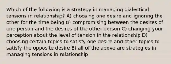 Which of the following is a strategy in managing dialectical tensions in relationship? A) choosing one desire and ignoring the other for the time being B) compromising between the desires of one person and the desires of the other person C) changing your perception about the level of tension in the relationship D) choosing certain topics to satisfy one desire and other topics to satisfy the opposite desire E) all of the above are strategies in managing tensions in relationship