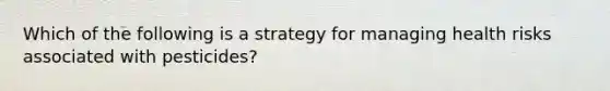 Which of the following is a strategy for managing health risks associated with pesticides?