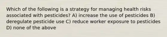 Which of the following is a strategy for managing health risks associated with pesticides? A) increase the use of pesticides B) deregulate pesticide use C) reduce worker exposure to pesticides D) none of the above